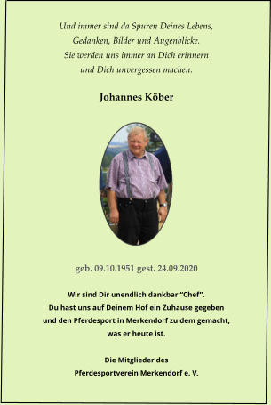 Und immer sind da Spuren Deines Lebens, Gedanken, Bilder und Augenblicke. Sie werden uns immer an Dich erinnern und Dich unvergessen machen.  Johannes K�ber           geb. 09.10.1951 gest. 24.09.2020  Wir sind Dir unendlich dankbar �Chef�. Du hast uns auf Deinem Hof ein Zuhause gegeben und den Pferdesport in Merkendorf zu dem gemacht, was er heute ist.  Die Mitglieder des Pferdesportverein Merkendorf e. V.